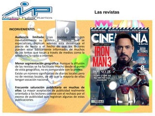 INCONVENIENTES
Audiencia limitada: Las revistas restringen
inevitablemente su público a medida que se
especializan. Explican además esta desventaja el
precio de venta y el hecho de que los lectores
pueden estar básicamente informados de muchos
de los temas que tocan a través de medios como la
televisión, la radio o internet.
Menor segmentación geográfica: Aunque la difusión
de las revistas se ha facilitado mucho desde el punto
de vista geográfico, no es comparable con la prensa.
Existe un número significativo de diarios locales pero
no de revistas locales, de ahí que la mayoría de ellas
tengan vocación nacional.
Frecuente saturación publicitaria en muchas de
ellas: La mayor aceptación de publicidad realmente
orientada a los lectores convive con el rechazo por el
exceso de publicidad que registran algunas de estas
publicaciones.
Las revistas
 