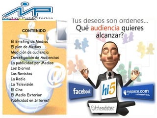 CONTENIDO
El Briefing de Medios
El plan de Medios
Medición de audiencia
Investigación de Audiencias
La publicidad por Medios
Los Diarios
Las Revistas
La Radio
La Televisión
El Cine
El Medio Exterior
Publicidad en Internet
 