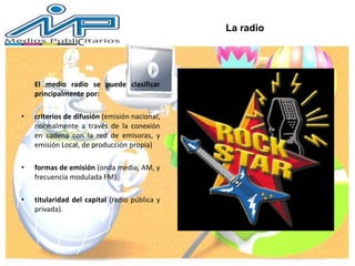 La radio
El medio radio se puede clasificar
principalmente por:
• criterios de difusión (emisión nacional,
normalmente a través de la conexión
en cadena con la red de emisoras, y
emisión Local, de producción propia)
• formas de emisión (onda media, AM, y
frecuencia modulada FM)
• titularidad del capital (radio pública y
privada).
 