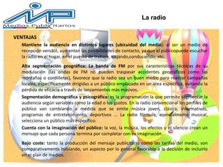 VENTAJAS
Mantiene la audiencia en distintos lugares (ubicuidad del medio): al ser un medio de
recepción versátil, aumentan las posibilidades de contacto, ya que el públicopuede escuchar
la radio en el hogar, en el puesto de trabajo, viajando,conduciendo, etc.
Alta segmentación geográfica: La banda de FM por sus características técnicas de su
modulación (las ondas de FM no pueden traspasar accidentes geográficos como las
montañas o cordilleras), favorece que la radio sea un buen medio para realizar campañas
locales, específicamente dirigidas a un público emplazado en un área específica, evitando la
pérdida de eficacia a través de lanzamientos más masivos.
Segmentación demográfica y psicográfica: es la programación la que permite segmentar la
audiencia según variables como la edad o los gustos. En la radio convencional los perfiles de
público van cambiando a medida que se emite música joven, clásica, informativos,
programas de entretenimiento, deportivos ... La radio fórmula, esencialmente musical,
selecciona un público más específico.
Cuenta con la imaginación del público: la voz, la música, los efectos y el silencio crean un
mensaje que cada persona termina por completar con su imaginación.
Bajo coste: tanto la producción del mensaje publicitario como las tarifas del medio, son
comparativamente hablando, un aspecto por lo general favorable a la decisión de incluirlo
en el plan de medios.
La radio
 