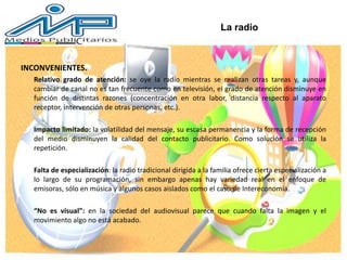 INCONVENIENTES.
Relativo grado de atención: se oye la radio mientras se realizan otras tareas y, aunque
cambiar de canal no es tan frecuente como en televisión, el grado de atención disminuye en
función de distintas razones (concentración en otra labor, distancia respecto al aparato
receptor, intervención de otras personas, etc.).
Impacto limitado: la volatilidad del mensaje, su escasa permanencia y la forma de recepción
del medio disminuyen la calidad del contacto publicitario. Como solución se utiliza la
repetición.
Falta de especialización: la radio tradicional dirigida a la familia ofrece cierta especialización a
lo largo de su programación, sin embargo apenas hay variedad real en el enfoque de
emisoras, sólo en música y algunos casos aislados como el caso de Intereconomía.
“No es visual”: en la sociedad del audiovisual parece que cuando falta la imagen y el
movimiento algo no está acabado.
La radio
 