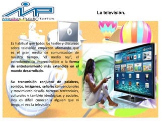 La televisión.
Es habitual que todos los textos y discursos
sobre televisión empiecen afirmando que
es el gran medio de comunicación de
nuestro tiempo, “el medio rey”, el
ectrodoméstico imprescindible o la forma
de entretenimiento más extendida en el
mundo desarrollado.
Su transmisión conjunta de palabras,
sonidos, imágenes, señales convencionales
y movimiento desafía barreras territoriales,
culturales y también ideológicas y sociales.
Hoy es difícil conocer a alguien que ni
tenga, ni vea la televisión.
 