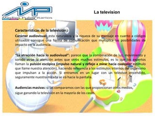 Características de la televisión :
Carácter audiovisual: esta naturaleza y la riqueza de su mensaje en cuanto a códigos
utilizados consigue una forma de comunicación que multiplica las posibilidades de
impacto en la audiencia.
“La atracción hacia lo audiovisual”: parece que la combinación de luz, movimiento y
sonido atrae la atención antes que otros muchos estímulos, es lo que los expertos
llaman la pulsión escópica (impulso natural y reflejo a mirar hacia cualquier estímulo
que llame nuestra atención), haciendo referencia a los estímulos internos del organismo
que impulsan a la acción. Si entramos en un lugar con un televisor encendido,
seguramente nuestra mirada se irá hacia la pantalla.
Audiencias masivas: si las comparamos con las que proporcionan otros medios,
sigue ganando la televisión en la mayoría de los casos.
La television
 