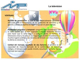 VENTAJAS.
Rapidez de penetración: lo que le hace especialmente atractivo y
adecuado para el lanzamiento de los productos de consumo y, en
general, cuando el objetivo es lograr impactar en poco tiempo.
Flexibilidad geográfica y temporal: comparte esta característica con
la radio puesto que se han superado cualquier limitación técnica
para hacer que la señal llegue a cualquier punto. El número de
televisores crece y no sólo en los hogares, es posible encontrarlos en
muchos lugares públicos. Los horarios de emisión son muy amplios y
la oferta es creciente.
Calidad del mensaje, resultado de dos factores: el primero es la
capacidad de impacto derivado de la combinación de distintos
códigos, el telespectador puede mirarlo, escucharlo, cantarlo, leer el
mensaje que aparece.
La television
 