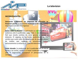 La television
INCONVENIENTES
Saturación publicitaria: las empresas de televisión se
financian parcial o totalmente mediante publicidad, cuanto
más espacio venden más ingresos
Dudas sobre la eficacia: a la saturación se une la huida de la
audiencia ante la publicidad, sobre todo si consideramos lo
fácil que resulta cambiar de canal gracias al mando a
distancia. El zapping en los cortes publicitarios es una
sombra que vuela sobre las expectativas de aquellos planes
de medios que sugieren al anunciante centrar
exclusivamente su esfuerzo en spots de televisión.
Coste elevado: la producción de la publicidad en TV no es
barata y las tarifas, aunque se hayan moderado y haya sitio
para la negociación, multiplican el presupuesto de la
campaña.
 