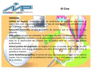 VENTAJAS.
Calidad del impacto, consecuencia de las condiciones de recepción que ofrece el
medio. Esto está relacionado con una alta tasa de recordación. La publicidad en cine,
por lo general, impacta y se recuerda más.
Saturación inexistente, ya que el número de anuncios que se proyectan es muy
reducido.
Gran calidad, aunque con contrastes. Se distingue muy bien la publicidad de las grandes
marcas, sugerente, expresiva, y la de pequeños anunciantes de la zona que aciertan sin
duda en la oportunidad de contacto con su público pero no cuentan con medios
profesionales.
Actitud positiva del espectador: ha elegido ir al cine, lo concibe como tiempo de ocio,
una diversión ante la que demuestra una clara actitud positiva. Su atención sobre la
pantalla es máxima.
Cierta flexibilidad geográfica: el número de salas se redujo pero también se han abierto
nuevas, hoy la mayoría de las poblaciones tienen cerca o relativamente cerca la oferta
de la cartelera.
El Cine
 