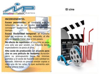 INCONVENIENTES.
Escasa penetración: al contrario que la
televisión, no es un medio que permita
conseguir audiencias grandes en poco
tiempo.
Escasa flexibilidad temporal: el número
total de sesiones es muy reducido, al día
sólo se podrán hacer dos o tres pases.
No efecto de repetición: el anuncio se pasa
una sola vez por sesión. La mayoría delos
espectadores va poco al cine.
Alto coste de producción: un anuncio para
cine es una película de cortísima duración
pero su presupuesto tiene las mismas
partidas y el coste de hacerlo con calidad es
elevado. Además es preciso enviar copias a
cada una de las salas, lo que aumenta aún
más el precio total.
El cine
 