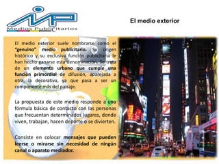 El medio exterior suele nombrarse como el
“genuino” medio publicitario. Su origen
histórico y su exclusiva función publicitaria le
han hecho ganarse esta denominación. Se trata
de un elemento urbano que cumple una
función primordial de difusión, aparejada a
otra, la decorativa, ya que pasa a ser un
componente más del paisaje.
La propuesta de este medio responde a una
fórmula básica de contacto con las personas
que frecuentan determinados lugares, donde
viven, trabajan, hacen deporte o se divierten.
Consiste en colocar mensajes que pueden
leerse o mirarse sin necesidad de ningún
canal o aparato mediador.
El medio exterior
 