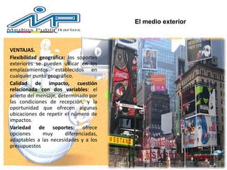 VENTAJAS.
Flexibilidad geográfica: los soportes
exteriores se pueden ubicar en los
emplazamientos establecidos en
cualquier punto geográfico.
Calidad de impacto, cuestión
relacionada con dos variables: el
acierto del mensaje, determinado por
las condiciones de recepción, y la
oportunidad que ofrecen algunas
ubicaciones de repetir el número de
impactos.
Variedad de soportes: ofrece
opciones muy diferenciadas,
adaptables a las necesidades y a los
presupuestos
El medio exterior
 