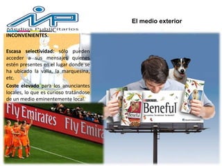 INCONVENIENTES.
Escasa selectividad: sólo pueden
acceder a sus mensajes quienes
estén presentes en el lugar donde se
ha ubicado la valla, la marquesina,
etc.
Coste elevado para los anunciantes
locales, lo que es curioso tratándose
de un medio eminentemente local.
El medio exterior
 