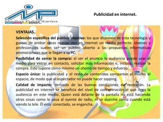 VENTAJAS.
Selección específica del público objetivo: los que disponen de esta tecnología y
gustan de probar cosas nuevas ven en internet un medio perfecto. Jóvenes y
profesionales suelen ser un público abierto a las propuestas informativas
promocionales que le llegan a su PC.
Posibilidad de cerrar la compra: al ver el anuncio la audiencia puede usar el
medio para entrar en contacto, solicitar más información e, incluso, realizar la
compra. Esto supone como mínimo un ahorro de tiempo y esfuerzo.
Espacio único: la publicidad y el resto de contenidos comparten el mismo el
espacio, de modo que el espectador no puede hacer zapping.
Calidad de impacto: derivado de las buenas condiciones de recepción. La
publicidad en internet se beneficia del nivel de concentración al que llega la
audiencia en este medio. Quien está delante de la pantalla no está haciendo
otras cosas como le pasa al oyente de radio, ni se duerme como cuando está
viendo la tele. Él está conectado, se engancha.
Publicidad en internet.
 