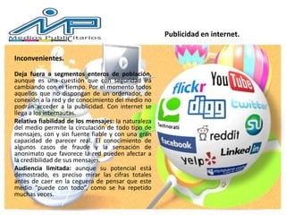 Inconvenientes.
Deja fuera a segmentos enteros de población,
aunque es una cuestión que con seguridad irá
cambiando con el tiempo. Por el momento todos
aquellos que no dispongan de un ordenador, de
conexión a la red y de conocimiento del medio no
podrán acceder a la publicidad. Con internet se
llega a los internautas.
Relativa fiabilidad de los mensajes: la naturaleza
del medio permite la circulación de todo tipo de
mensajes, con y sin fuente fiable y con una gran
capacidad de parecer real. El conocimiento de
algunos casos de fraude y la sensación de
anonimato que favorece la red pueden afectar a
la credibilidad de sus mensajes.
Audiencia limitada: aunque su potencial está
demostrado, es preciso mirar las cifras totales
antes de caer en la ceguera de pensar que este
medio “puede con todo”, como se ha repetido
muchas veces.
Publicidad en internet.
 