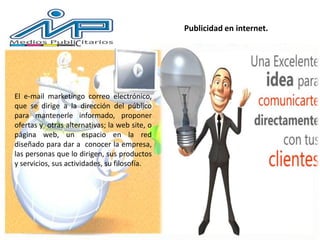 Publicidad en internet.
El e-mail marketingo correo electrónico,
que se dirige a la dirección del público
para mantenerle informado, proponer
ofertas y otras alternativas; la web site, o
página web, un espacio en la red
diseñado para dar a conocer la empresa,
las personas que lo dirigen, sus productos
y servicios, sus actividades, su filosofía.
 