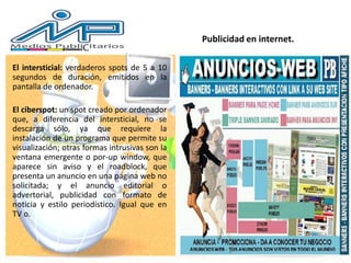 El intersticial: verdaderos spots de 5 a 10
segundos de duración, emitidos en la
pantalla de ordenador.
El ciberspot: un spot creado por ordenador
que, a diferencia del intersticial, no se
descarga sólo, ya que requiere la
instalación de un programa que permite su
visualización; otras formas intrusivas son la
ventana emergente o por-up window, que
aparece sin aviso y el roadblock, que
presenta un anuncio en una página web no
solicitada; y el anuncio editorial o
advertorial, publicidad con formato de
noticia y estilo periodístico. Igual que en
TV o.
Publicidad en internet.
 