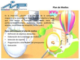 Es la inversión, solución a la difusión de la campaña,
respuesta a la necesidad de llegar al publico objetivo y lograr
que este reciba el mensaje, cada medio tiene sus
particularidades(codigos, audiencia, formas publicitarias,
alcance, condiciones de recepción, tarifas y etc.)
Pasos para elaborar un plan de medios:
• Definición de objetivos de medios
• Elaboración de la estrategia de medios
• Selección de soporte
• Programación o distribución del presupuesto
• Evaluación
Plan de Medios
 