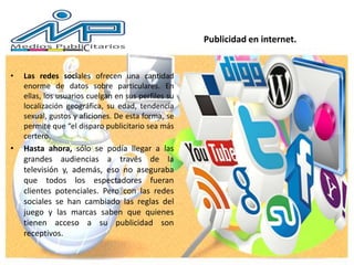 Publicidad en internet.
• Las redes sociales ofrecen una cantidad
enorme de datos sobre particulares. En
ellas, los usuarios cuelgan en sus perfiles su
localización geográfica, su edad, tendencia
sexual, gustos y aficiones. De esta forma, se
permite que “el disparo publicitario sea más
certero.
• Hasta ahora, sólo se podía llegar a las
grandes audiencias a través de la
televisión y, además, eso no aseguraba
que todos los espectadores fueran
clientes potenciales. Pero con las redes
sociales se han cambiado las reglas del
juego y las marcas saben que quienes
tienen acceso a su publicidad son
receptivos.
 