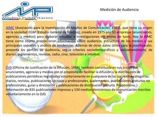 Medición de Audiencia
AIMC (Asociación para la Investigación de Medios de Comunicación, 1989), que tiene su origen
en la sociedad EGM (Estudio General de Medios), creada en 1975 por 51 empresas (anunciantes,
agencias y medios) para elaborar estudios e investigaciones sin ánimo de lucro. Hoy la AIMC
tiene como objeto proporcionar información sobre audiencia, estructura de los medios y sus
principales soportes y análisis de tendencias. Además de otros datos útiles para la planificación,
presenta los perfiles de audiencia, según criterios sociodemográficos y socioeconómicos, de
diarios, suplementos, revistas, radio, cine, televisión e internet.
OJD (Oficina de Justificación de la Difusión, 1964), también constituida en sus inicios por
anunciantes, agencias y medios con el propósito de facilitar la difusión y la distribución de
publicaciones periódicas registradas voluntariamente en cualquiera de las siguientes categorías:
diarios, revistas, publicaciones técnicas y profesionales, suplementos, publicaciones gratuitas no
profesionales, guías y directorios y publicaciones de distribución gratuita. Proporciona
información de 835 publicaciones impresas y 134 medios electrónicos de comunicación inscritos
voluntariamente en la OJD.
 