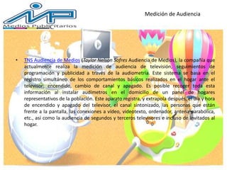 Medición de Audiencia
• TNS Audiencia de Medios (Taylor Nelson Sofres Audiencia de Medios), la compañía que
actualmente realiza la medición de audiencia de televisión, seguimientos de
programación y publicidad a través de la audiometría. Este sistema se basa en el
registro simultáneo de los comportamientos básicos realizados en el hogar ante el
televisor: encendido, cambio de canal y apagado. Es posible recoger toda esta
información al instalar audímetros en el domicilio de un panel de hogares
representativos de la población. Este aparato registra, y extrapola después, el día y hora
de encendido y apagado del televisor, el canal sintonizado, las personas que están
frente a la pantalla, las conexiones a vídeo, videotexto, ordenador, antena parabólica,
etc., así como la audiencia de segundos y terceros televisores e incluso de invitados al
hogar.
 