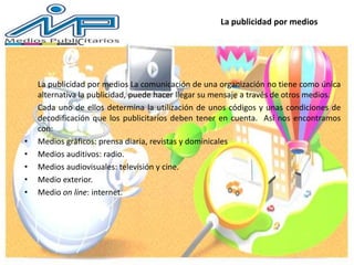 La publicidad por medios
La publicidad por medios La comunicación de una organización no tiene como única
alternativa la publicidad, puede hacer llegar su mensaje a través de otros medios.
Cada uno de ellos determina la utilización de unos códigos y unas condiciones de
decodificación que los publicitarios deben tener en cuenta. Así nos encontramos
con:
• Medios gráficos: prensa diaria, revistas y dominicales
• Medios auditivos: radio.
• Medios audiovisuales: televisión y cine.
• Medio exterior.
• Medio on line: internet.
 