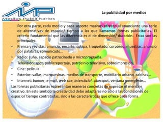 La publicidad por medios
Por otra parte, cada medio y cada soporte masivos ofrecen al anunciante una serie
de alternativas de espacio/ tiempo a las que llamamos formas publicitarias. El
criterio fundamental que las diferencia es el de dimensión/ duración. Éstas son las
principales:
• Prensa y revistas: anuncio, encarte, solapa, troquelado, corpóreo, muestras, anuncio
por palabras, comunicado...
• Radio: cuña, espacio patrocinado y microprograma.
• Televisión: spot, publirreportaje, patrocinio televisivo, sobreimpresión.
• Cine: película.
• Exterior: vallas, marquesinas, medios de transporte, mobiliario urbano, cabinas...
• Internet: banner, e-mail, web site, intersticial, ciberspot, ventana emergente…
Las formas publicitarias representan maneras concretas de expresar el mensaje
creativo. En este sentido la creatividad debe adaptarse no sólo a las condiciones de
espacio/ tiempo contratadas, sino a las características que ofrece cada forma.
 