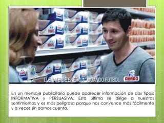 En un mensaje publicitario puede aparecer información de dos tipos:
INFORMATIVA y PERSUASIVA. Esta última se dirige a nuestros
sentimientos y es más peligrosa porque nos convence más fácilmente
y a veces sin darnos cuenta.
 