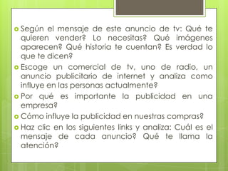  Según el mensaje de este anuncio de tv: Qué te
quieren vender? Lo necesitas? Qué imágenes
aparecen? Qué historia te cuentan? Es verdad lo
que te dicen?
 Escoge un comercial de tv, uno de radio, un
anuncio publicitario de internet y analiza como
influye en las personas actualmente?
 Por qué es importante la publicidad en una
empresa?
 Cómo influye la publicidad en nuestras compras?
 Haz clic en los siguientes links y analiza: Cuál es el
mensaje de cada anuncio? Qué te llama la
atención?
 