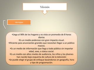 Televisión
Ventajas
•Llega al 98% de los hogares y es vista un promedio de 8 horas
diarias
•Es un medio poderoso con gran impacto visual.
•Eficiente para anunciantes grandes que necesitan llegar a un público
masivo.
•Es un medio de información que llega a todo público sin importar
edad, sexo, o status social.
•Es un medio con altos niveles de audiencia, los niños y los jóvenes
han nacido bajo esquema de cultura de la televisión
•Se puede elegir el grupo de enfoque basándonos en geografía, hora
y tipo de programación.
 