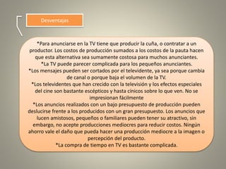 Desventajas
*Para anunciarse en la TV tiene que producir la cuña, o contratar a un
productor. Los costos de producción sumados a los costos de la pauta hacen
que esta alternativa sea sumamente costosa para muchos anunciantes.
*La TV puede parecer complicada para los pequeños anunciantes.
*Los mensajes pueden ser cortados por el televidente, ya sea porque cambia
de canal o porque baja el volumen de la TV.
*Los televidentes que han crecido con la televisión y los efectos especiales
del cine son bastante escépticos y hasta cínicos sobre lo que ven. No se
impresionan fácilmente
*Los anuncios realizados con un bajo presupuesto de producción pueden
deslucirse frente a los producidos con un gran presupuesto. Los anuncios que
lucen amistosos, pequeños o familiares pueden tener su atractivo, sin
embargo, no acepte producciones mediocres para reducir costos. Ningún
ahorro vale el daño que pueda hacer una producción mediocre a la imagen o
percepción del producto.
*La compra de tiempo en TV es bastante complicada.
 