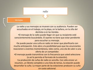 radio
Ventajas
La radio y sus mensajes se mueven con su audiencia. Pueden ser
escuchados en el trabajo, en la playa, en la bañera, en la silla del
dentista o en las tiendas.
•El mensaje de la radio puede llegar sin que su recipiente esté
conscientemente buscándolo. El oyente no tiene que estar pendiente
para escuchar su mensaje.
•Se puede pautar una cuña en radio sin tener que planificarlo con
mucha anticipación. Esto abre a la posibilidad para que los anunciantes
reaccionen a eventos momentáneos, tales como, una ola de calor o una
oferta de un competidor.
•El mensaje puede transmitirse con la frecuencia que usted seleccione
(o así lo permita el formato de la estación).
•La producción de cuñas de radio es sencilla. Con sólo enviar un
resumen, un libreto completo o una lista de temas, la estación puede
desarrollar la cuña. La mayor parte de las estaciones producen su cuña
sin costo adicional.
 