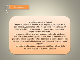 Desventajas
•La radio no contiene visuales
•Algunas audiencias de radio están fragmentadas, si existen 4
estaciones cuya audiencia está definida como de mujeres 25-49
años, usted tendría que pautar en todas éstas, lo que puede
representar un alto costo.
•La aglomeración de anuncios pautados en la radio puede ser
bastante grande, lo que significa que su anuncio puede tener la
posición primera, segunda, sexta o décima en el bloque de anuncios
•No existe una publicación impresa, su anuncio se transmite y luego
se pierde.
•Las cuñas producidas por las estaciones utilizan talento de la
estación. Es gratis, y eso es muy bueno
 