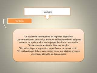 Periódico
Ventajas
*La audiencia se concentra en regiones específicas
*Los consumidores buscan los anuncios en los periódicos; así pues,
son más receptivos a los mensajes publicados en ese medio
*Alcanzan una audiencia diversa y amplia.
*Permiten llegar a segmentos específicos a un menor costo.
*El hecho de que deben sostenerlo y mirar sus páginas produce
una mayor atención en los anuncios
 