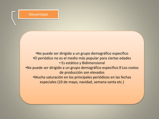Desventajas
•No puede ser dirigido a un grupo demográfico especifico
•El periódico no es el medio más popular para ciertas edades
• Es estático y Bidimensional
•No puede ser dirigido a un grupo demográfico especifico Los costos
de producción son elevados
•Mucha saturación en los principales periódicos en las fechas
especiales (10 de mayo, navidad, semana santa etc.)
 