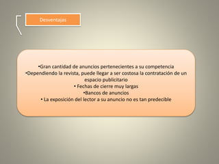 Desventajas
•Gran cantidad de anuncios pertenecientes a su competencia
•Dependiendo la revista, puede llegar a ser costosa la contratación de un
espacio publicitario
• Fechas de cierre muy largas
•Bancos de anuncios
• La exposición del lector a su anuncio no es tan predecible
 