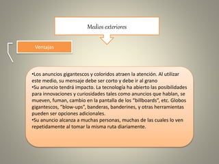 Medios exteriores
Ventajas
•Los anuncios gigantescos y coloridos atraen la atención. Al utilizar
este medio, su mensaje debe ser corto y debe ir al grano
•Su anuncio tendrá impacto. La tecnología ha abierto las posibilidades
para innovaciones y curiosidades tales como anuncios que hablan, se
mueven, fuman, cambio en la pantalla de los “billboards”, etc. Globos
gigantescos, “blow-ups”, banderas, banderines, y otras herramientas
pueden ser opciones adicionales.
•Su anuncio alcanza a muchas personas, muchas de las cuales lo ven
repetidamente al tomar la misma ruta diariamente.
 