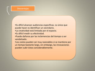 Desventajas
•Es difícil alcanzar audiencias específicas. Lo único que
puede hacer es identificar un vecindario.
•La creatividad está limitada por el espacio.
•Es difícil medir su efectividad.
•Puede dañarse por las inclemencias del tiempo o ser
vandalizado.
•Los costos pueden ser muy razonables si se mantiene por
un tiempo bastante largo, sin embargo, las innovaciones
pueden subir éstos considerablemente.
 