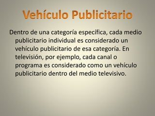 Dentro de una categoría específica, cada medio
publicitario individual es considerado un
vehículo publicitario de esa categoría. En
televisión, por ejemplo, cada canal o
programa es considerado como un vehículo
publicitario dentro del medio televisivo.
 