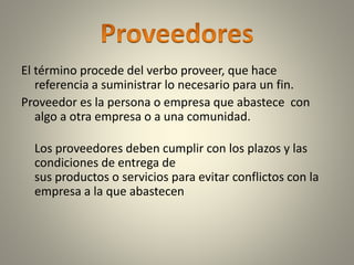 El término procede del verbo proveer, que hace
referencia a suministrar lo necesario para un fin.
Proveedor es la persona o empresa que abastece con
algo a otra empresa o a una comunidad.
Los proveedores deben cumplir con los plazos y las
condiciones de entrega de
sus productos o servicios para evitar conflictos con la
empresa a la que abastecen
 