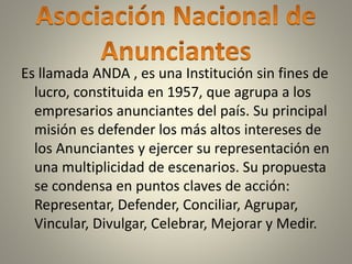 Es llamada ANDA , es una Institución sin fines de
lucro, constituida en 1957, que agrupa a los
empresarios anunciantes del país. Su principal
misión es defender los más altos intereses de
los Anunciantes y ejercer su representación en
una multiplicidad de escenarios. Su propuesta
se condensa en puntos claves de acción:
Representar, Defender, Conciliar, Agrupar,
Vincular, Divulgar, Celebrar, Mejorar y Medir.
 