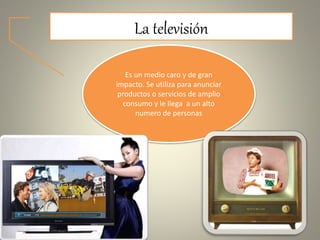 La televisión
Es un medio caro y de gran
impacto. Se utiliza para anunciar
productos o servicios de amplio
consumo y le llega a un alto
numero de personas
 