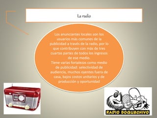 La radio
Los anunciantes locales son los
usuarios más comunes de la
publicidad a través de la radio, por lo
que contribuyen con más de tres
cuartas partes de todos los ingresos
de ese medio.
Tiene varias fortalezas como medio
de publicidad: selectividad de
audiencia, muchos oyentes fuera de
casa, bajos costos unitarios y de
producción y oportunidad
 