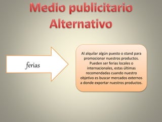 ferias
Al alquilar algún puesto o stand para
promocionar nuestros productos.
Pueden ser ferias locales o
internacionales, estas últimas
recomendadas cuando nuestro
objetivo es buscar mercados externos
a donde exportar nuestros productos.
 
