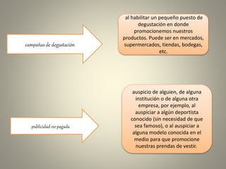 campañas de degustación
publicidad no pagada
al habilitar un pequeño puesto de
degustación en donde
promocionemos nuestros
productos. Puede ser en mercados,
supermercados, tiendas, bodegas,
etc.
auspicio de alguien, de alguna
institución o de alguna otra
empresa, por ejemplo, al
auspiciar a algún deportista
conocido (sin necesidad de que
sea famoso), o al auspiciar a
alguna modelo conocida en el
medio para que promocione
nuestras prendas de vestir.
 