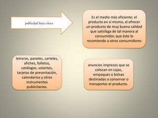 publicidad boca a boca
Es el medio más eficiente: el
producto en sí mismo, al ofrecer
un producto de muy buena calidad
que satisfaga de tal manera al
consumidor, que éste lo
recomiende a otros consumidores
letreros, paneles, carteles,
afiches, folletos,
catálogos, volantes,
tarjetas de presentación,
calendarios y otros
instrumentos
publicitarios.
anuncios impresos que se
colocan en cajas,
empaques o bolsas
destinadas a conservar o
transportar el producto.
 