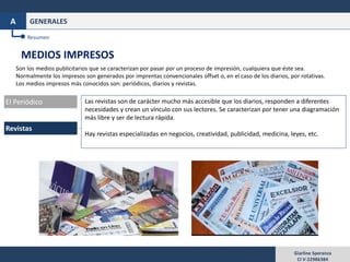 Giarline Speranza
CI V-22986384
GENERALESA
MEDIOS IMPRESOS
Son los medios publicitarios que se caracterizan por pasar por un proceso de impresión, cualquiera que éste sea.
Normalmente los impresos son generados por imprentas convencionales offset o, en el caso de los diarios, por rotativas.
Los medios impresos más conocidos son: periódicos, diarios y revistas.
Resumen
Revistas
El Periódico Las revistas son de carácter mucho más accesible que los diarios, responden a diferentes
necesidades y crean un vínculo con sus lectores. Se caracterizan por tener una diagramación
más libre y ser de lectura rápida.
Hay revistas especializadas en negocios, creatividad, publicidad, medicina, leyes, etc.
 