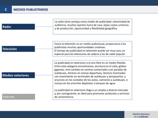 Giarline Speranza
CI V-22986384
MEDIOS PUBLICITARIOSC
Televisión
Radio
La radio tiene ventaja como medio de publicidad: selectividad de
audiencia, muchos oyentes fuera de casa, bajos costos unitarios
y de producción, oportunidad y flexibilidad geográfica.
Internet
Medios exteriores
Como la televisión es un medio audiovisual, proporciona a los
publicistas muchas oportunidades creativas.
El tiempo de publicidad en televisión puede ser muy caro, en
especial para las televisoras de cadena y las de cable popular.
La publicidad en exteriores o al aire libre es un medio flexible.
Entre esta categoría encontramos, escritura en el cielo, globos
gigantes, mini carteles en centros comerciales y en paradas de
autobuses, letreros en arenas deportivas, letreros iluminados
con movimiento en terminales de autobuses y aeropuertos, y
anuncios en los costados de los autos, camiones y autobuses, e
incluso en los enormes depósitos o tanques de agua.
La publicidad en exteriores llega a un amplio y diverso mercado
y, por consiguiente, es ideal para promover productos y servicios
de conveniencia.
 