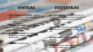 VENTAJAS
• Al ser impreso es portable, puede el
lector detenerse a observar, y ser atraído
por la información.
• Generan una mayor recordación y
credibilidad.
• Es fácil segmentarla por ubicación
geográfica y espacio dentro de la
publicación.
• Agilidad en publicación.
• Mercado objetivo: Las publicaciones se
realizan a una población determinada por
un espacio geográfico y no un publico
especifico.
• Tiempo: Los mensajes publicitarios se ven
afectados por el tiempo de publicación,1
día.
• No logra captar la atención de los
lectores.
• Los costos varían dependiendo el tipo de
formato y negociación a llevar
DESVENTAJAS
 