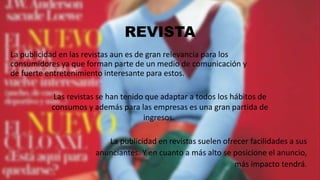 REVISTA
La publicidad en las revistas aun es de gran relevancia para los
consumidores ya que forman parte de un medio de comunicación y
de fuerte entretenimiento interesante para estos.
Las revistas se han tenido que adaptar a todos los hábitos de
consumos y además para las empresas es una gran partida de
ingresos.
La publicidad en revistas suelen ofrecer facilidades a sus
anunciantes. Y en cuanto a más alto se posicione el anuncio,
más impacto tendrá.
 