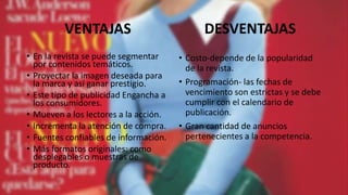 • En la revista se puede segmentar
por contenidos temáticos.
• Proyectar la imagen deseada para
la marca y así ganar prestigio.
• Este tipo de publicidad Engancha a
los consumidores.
• Mueven a los lectores a la acción.
• Incrementa la atención de compra.
• Fuentes confiables de información.
• Más formatos originales: como
desplegables o muestras de
producto.
• Costo-depende de la popularidad
de la revista.
• Programación- las fechas de
vencimiento son estrictas y se debe
cumplir con el calendario de
publicación.
• Gran cantidad de anuncios
pertenecientes a la competencia.
VENTAJAS DESVENTAJAS
 