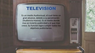 TELEVISION
Es un medio Audiovisual, el cual tiene un
gran alcance, debido a su penetración
(Audiencia masiva). Es el medio donde
mas se invierte publicidad y el que mas
crece. Su función logra cumplir todos los
objetivos publicitarios.
 