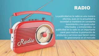 RADIO
La publicidad en la radio es una manera
efectiva, pues en la actualidad la
sociedad se mantiene en constante
movimiento y nos gusta estar
informados y entretenidos. La
publicidad en la radio es un importante
canal para realizar la promoción de
productos y servicios que tienen como
fin posicionarse en el mercado
 